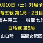 10月10日の対局予定。竜王戦第1局2日目・藤井竜王対服部七段、白玲戦第5局・西山白玲対福間女流四冠。